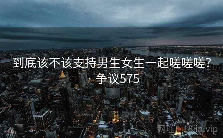 到底该不该支持男生女生一起嗟嗟嗟？ · 争议575