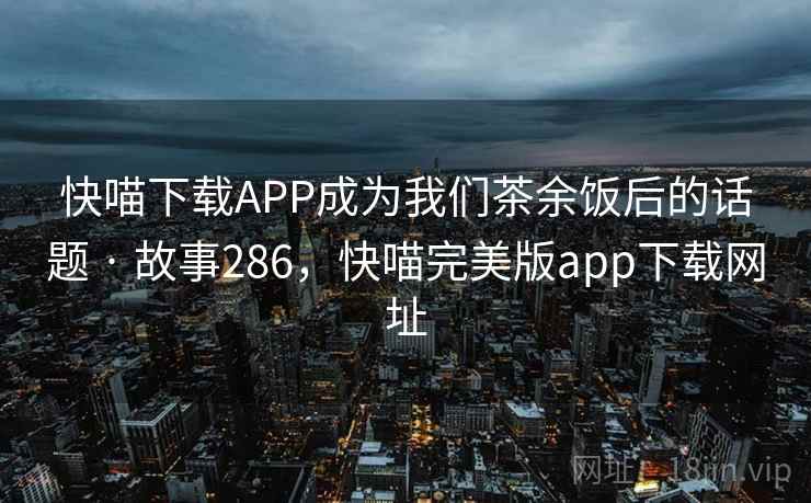 快喵下载APP成为我们茶余饭后的话题 · 故事286，快喵完美版app下载网址