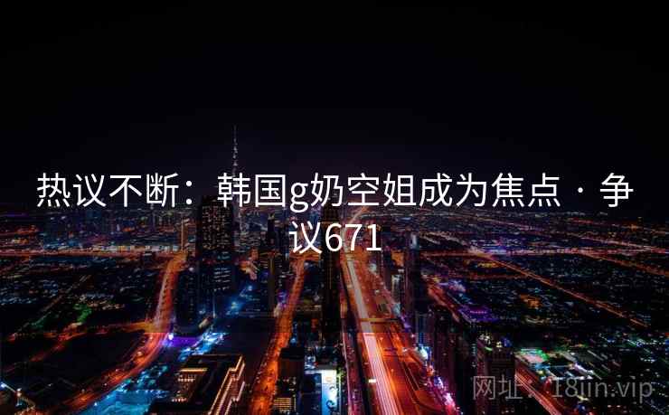 热议不断：韩国g奶空姐成为焦点 · 争议671