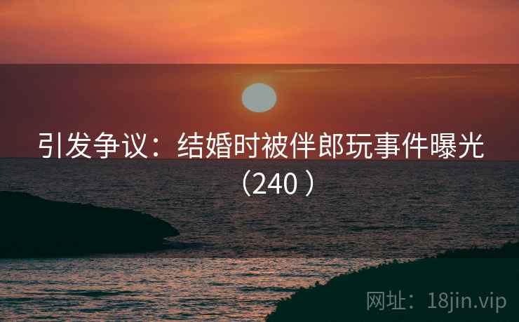 引发争议：结婚时被伴郎玩事件曝光（240 ）