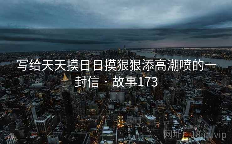 写给天天摸日日摸狠狠添高潮喷的一封信 · 故事173