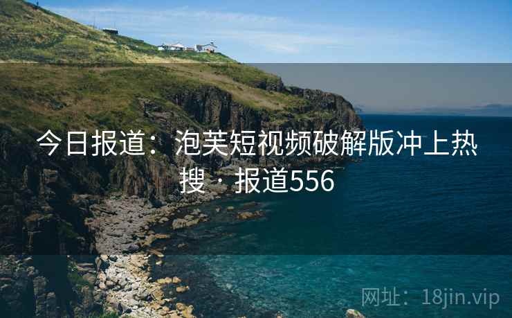 今日报道：泡芙短视频破解版冲上热搜 · 报道556