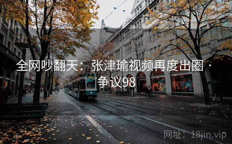 全网吵翻天：张津瑜视频再度出圈 · 争议98