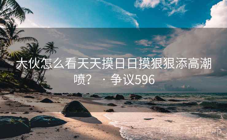 详细阅读:大伙怎么看天天摸日日摸狠狠添高潮喷? · 争议596 大伙怎么看天天摸日日摸狠狠添高潮喷? · 争议596