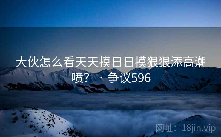 大伙怎么看天天摸日日摸狠狠添高潮喷? · 争议596